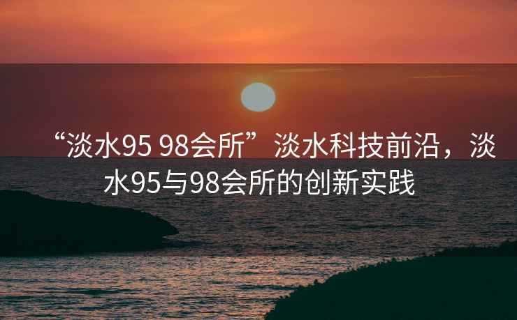 “淡水95 98會(huì )所”淡水科技前沿，淡水95與98會(huì )所的創(chuàng  )新實(shí)踐