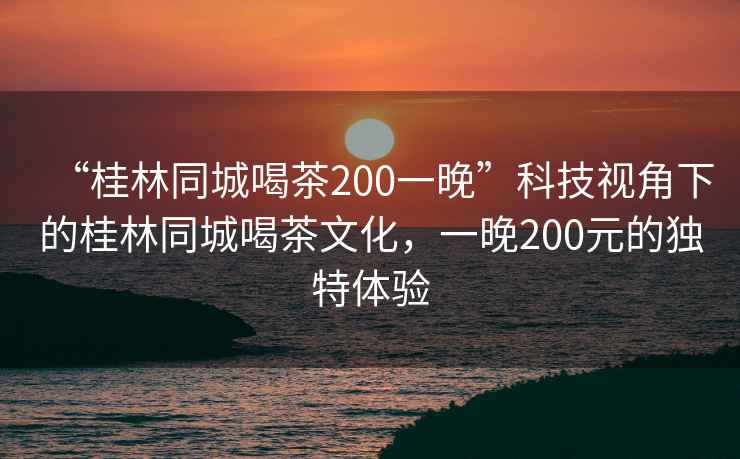 “桂林同城喝茶200一晚”科技視角下的桂林同城喝茶文化，一晚200元的獨特體驗