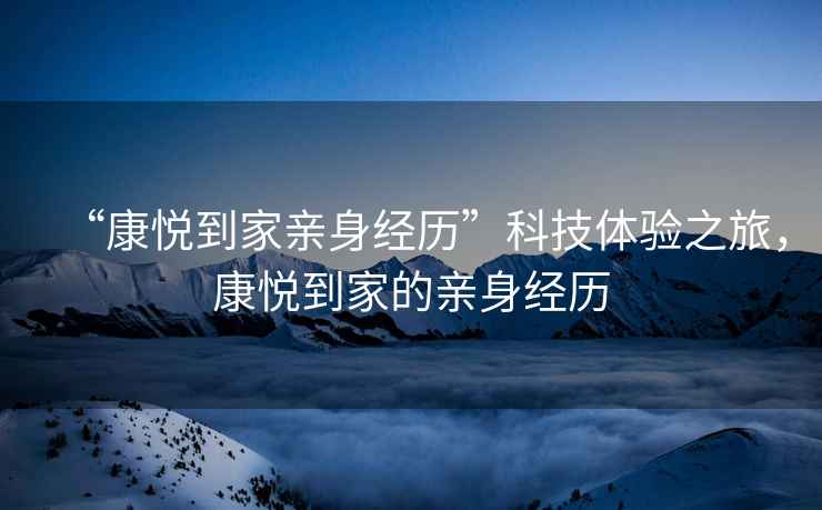 “康悅到家親身經(jīng)歷”科技體驗之旅，康悅到家的親身經(jīng)歷