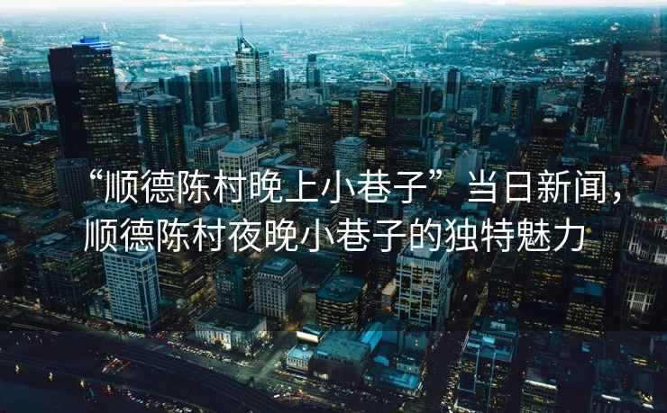 “順德陳村晚上小巷子”當日新聞，順德陳村夜晚小巷子的獨特魅力
