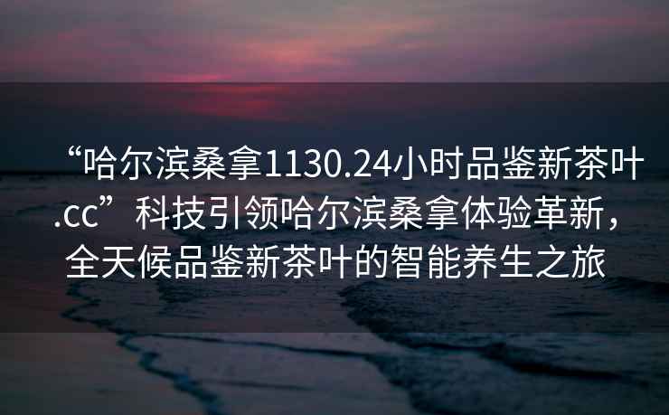 “哈爾濱桑拿1130.24小時(shí)品鑒新茶葉.cc”科技引領(lǐng)哈爾濱桑拿體驗革新，全天候品鑒新茶葉的智能養生之旅