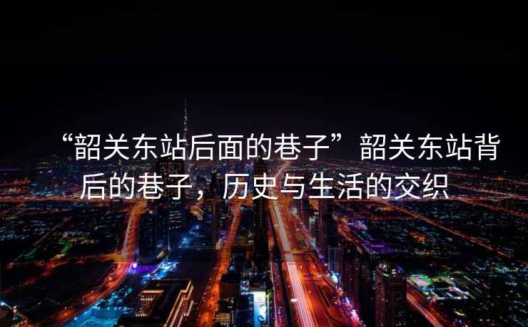 “韶關(guān)東站后面的巷子”韶關(guān)東站背后的巷子，歷史與生活的交織