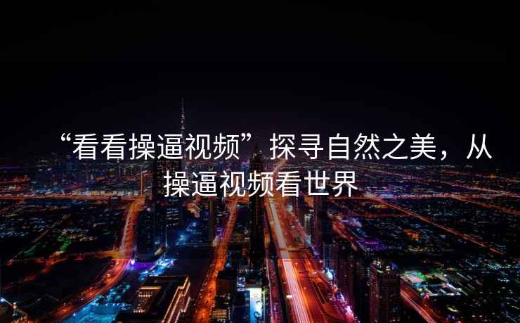 “看看操逼視頻”探尋自然之美，從操逼視頻看世界