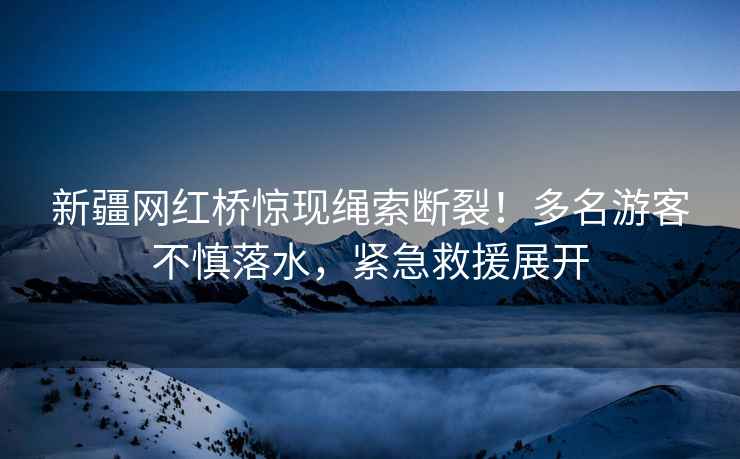 新疆網(wǎng)紅橋驚現繩索斷裂！多名游客不慎落水，緊急救援展開(kāi)