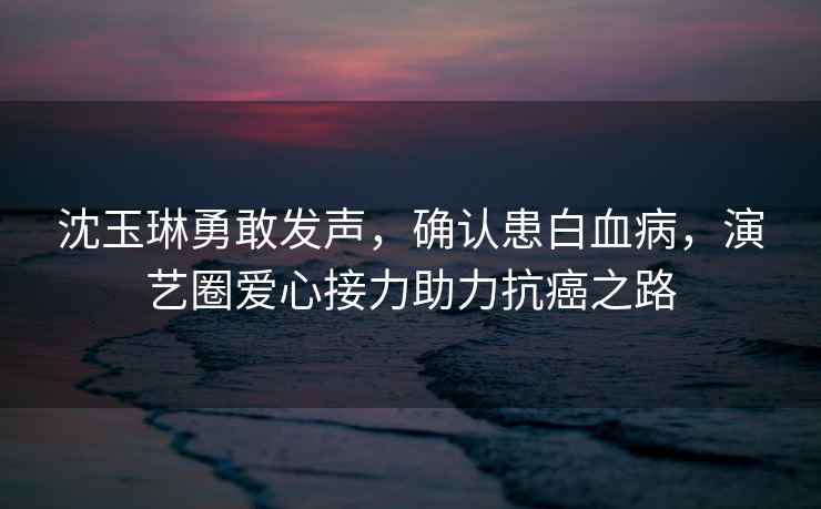 沈玉琳勇敢發(fā)聲，確認患白血病，演藝圈愛(ài)心接力助力抗癌之路