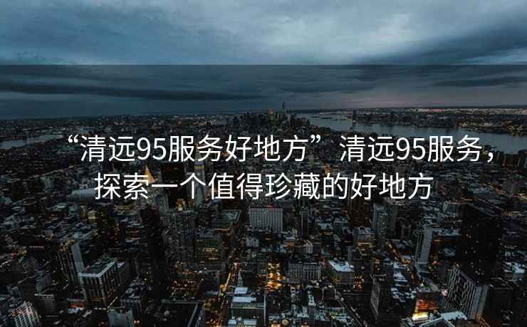 “清遠95服務(wù)好地方”清遠95服務(wù)，探索一個(gè)值得珍藏的好地方
