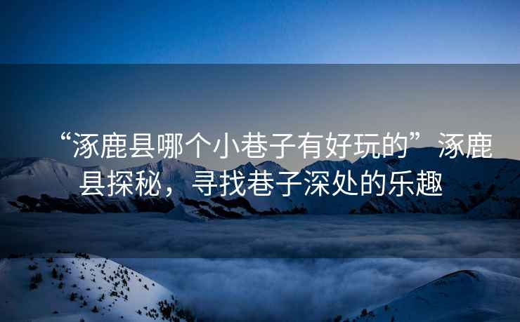“涿鹿縣哪個(gè)小巷子有好玩的”涿鹿縣探秘，尋找巷子深處的樂(lè )趣
