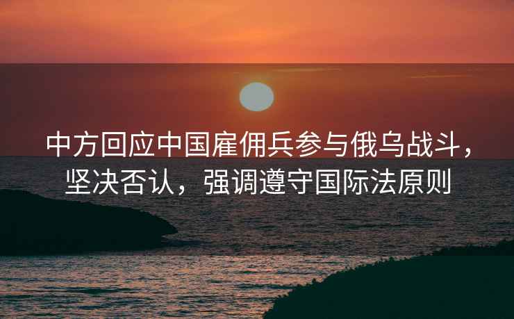中方回應中國雇傭兵參與俄烏戰斗，堅決否認，強調遵守國際法原則