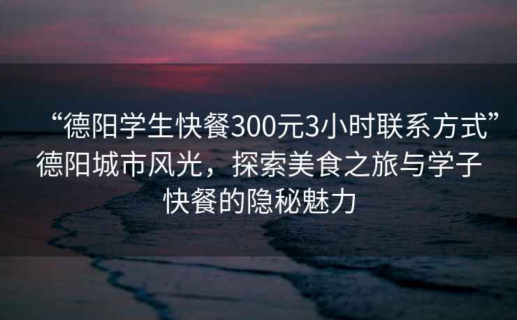 “德陽(yáng)學(xué)生快餐300元3小時(shí)聯(lián)系方式”德陽(yáng)城市風(fēng)光，探索美食之旅與學(xué)子快餐的隱秘魅力