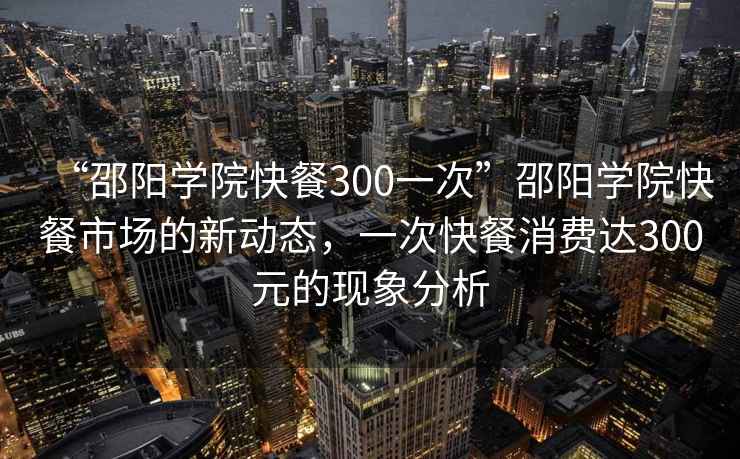 “邵陽(yáng)學(xué)院快餐300一次”邵陽(yáng)學(xué)院快餐市場(chǎng)的新動(dòng)態(tài)，一次快餐消費達300元的現象分析