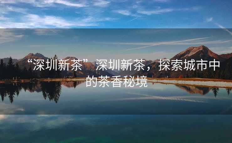 “深圳新茶”深圳新茶，探索城市中的茶香秘境
