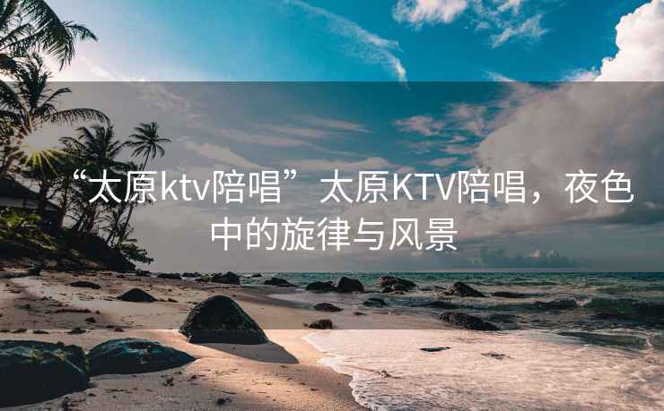“太原ktv陪唱”太原KTV陪唱，夜色中的旋律與風(fēng)景