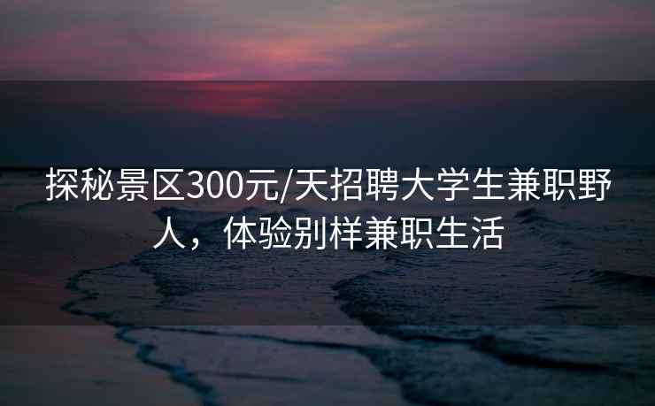 探秘景區300元/天招聘大學(xué)生兼職野人，體驗別樣兼職生活