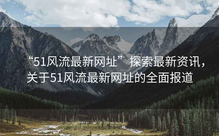 “51風(fēng)流最新網(wǎng)址”探索最新資訊，關(guān)于51風(fēng)流最新網(wǎng)址的全面報道