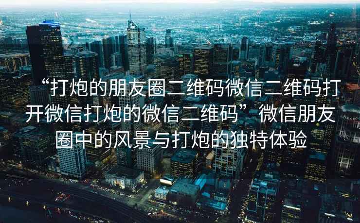 “打炮的朋友圈二維碼微信二維碼打開(kāi)微信打炮的微信二維碼”微信朋友圈中的風(fēng)景與打炮的獨特體驗