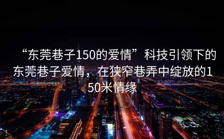 “東莞巷子150的愛(ài)情”科技引領(lǐng)下的東莞巷子愛(ài)情，在狹窄巷弄中綻放的150米情緣