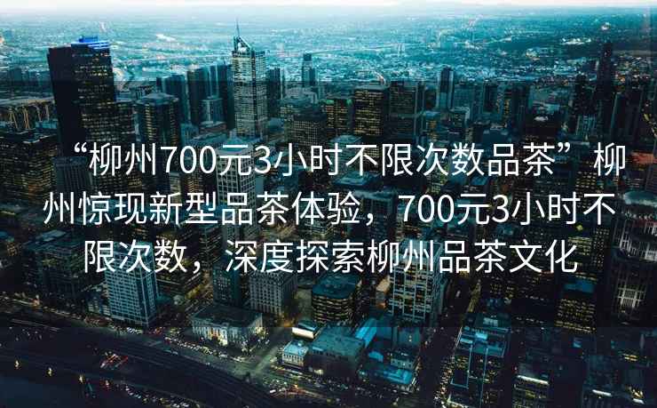 “柳州700元3小時(shí)不限次數品茶”柳州驚現新型品茶體驗，700元3小時(shí)不限次數，深度探索柳州品茶文化