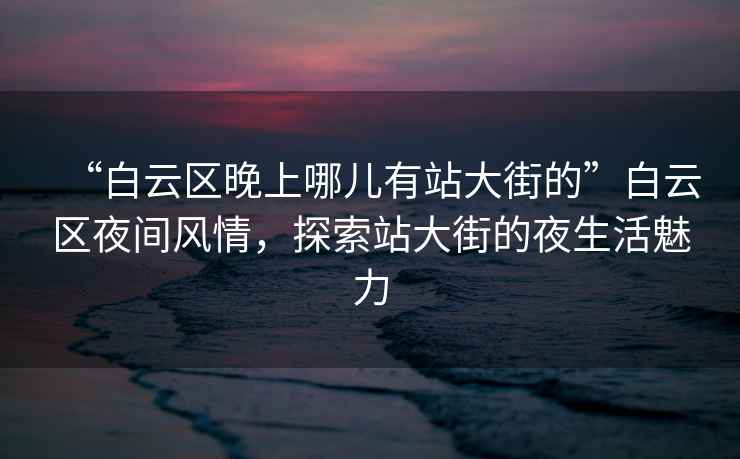 “白云區晚上哪兒有站大街的”白云區夜間風(fēng)情，探索站大街的夜生活魅力