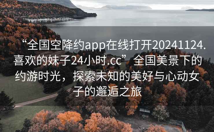 “全國空降約app在線(xiàn)打開(kāi)20241124.喜歡的妹子24小時(shí).cc”全國美景下的約游時(shí)光，探索未知的美好與心動(dòng)女子的邂逅之旅