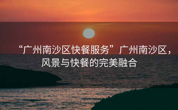 “廣州南沙區快餐服務(wù)”廣州南沙區，風(fēng)景與快餐的完美融合