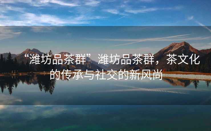 “濰坊品茶群”濰坊品茶群，茶文化的傳承與社交的新風(fēng)尚