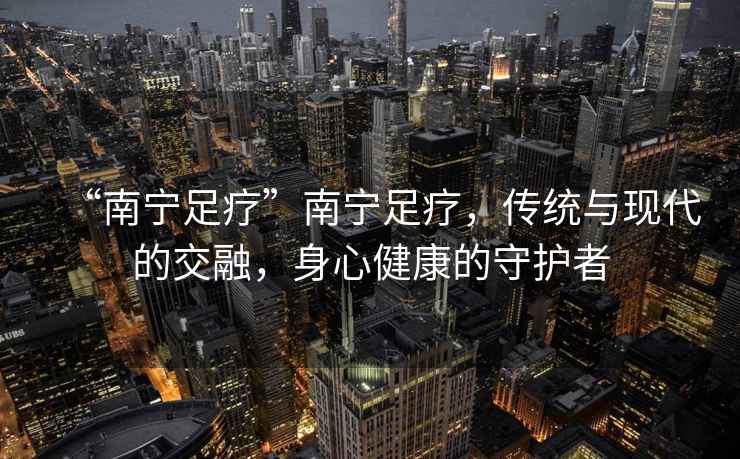 “南寧足療”南寧足療，傳統與現代的交融，身心健康的守護者