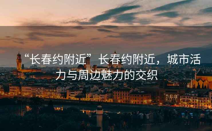 “長(cháng)春約附近”長(cháng)春約附近，城市活力與周邊魅力的交織