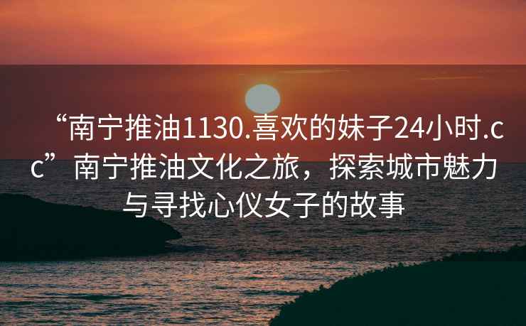 “南寧推油1130.喜歡的妹子24小時(shí).cc”南寧推油文化之旅，探索城市魅力與尋找心儀女子的故事
