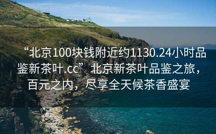 “北京100塊錢(qián)附近約1130.24小時(shí)品鑒新茶葉.cc”北京新茶葉品鑒之旅，百元之內，盡享全天候茶香盛宴