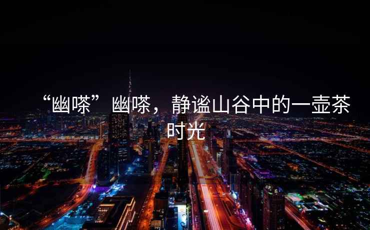 “幽嗏”幽嗏，靜謐山谷中的一壺茶時(shí)光