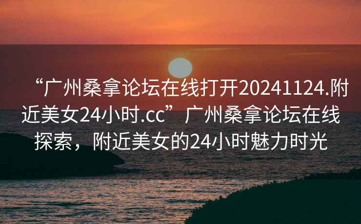 “廣州桑拿論壇在線(xiàn)打開(kāi)20241124.附近美女24小時(shí).cc”廣州桑拿論壇在線(xiàn)探索，附近美女的24小時(shí)魅力時(shí)光