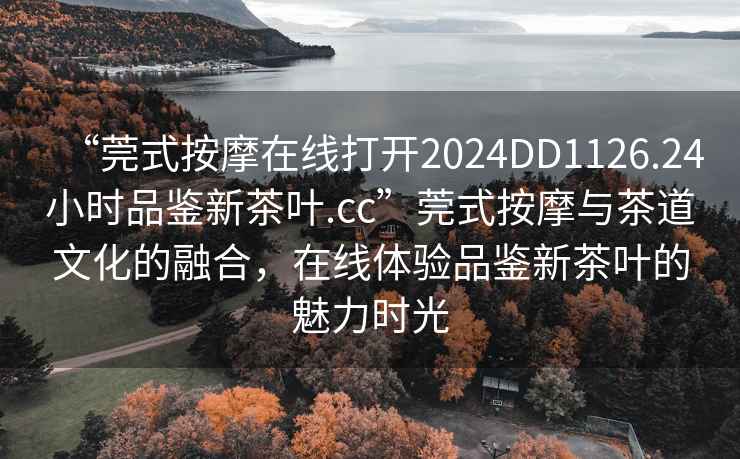 “莞式按摩在線(xiàn)打開(kāi)2024DD1126.24小時(shí)品鑒新茶葉.cc”莞式按摩與茶道文化的融合，在線(xiàn)體驗品鑒新茶葉的魅力時(shí)光