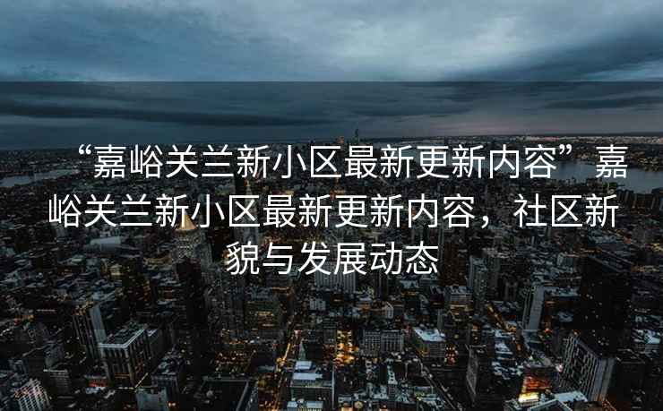 “嘉峪關(guān)蘭新小區最新更新內容”嘉峪關(guān)蘭新小區最新更新內容，社區新貌與發(fā)展動(dòng)態(tài)