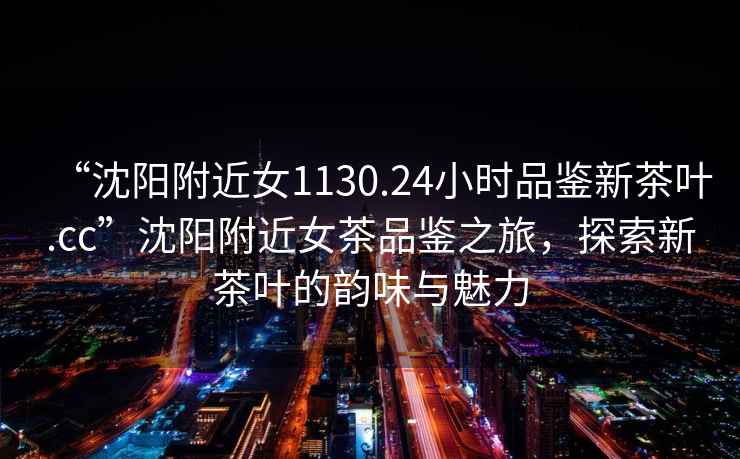“沈陽(yáng)附近女1130.24小時(shí)品鑒新茶葉.cc”沈陽(yáng)附近女茶品鑒之旅，探索新茶葉的韻味與魅力