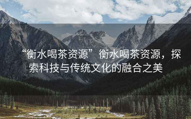 “衡水喝茶資源”衡水喝茶資源，探索科技與傳統文化的融合之美