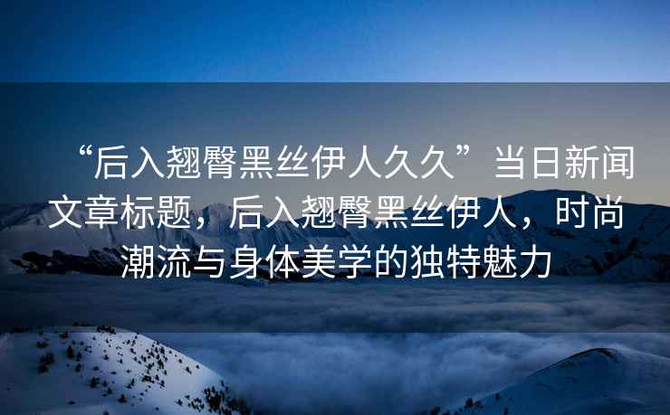 “后入翹臀黑絲伊人久久”當日新聞文章標題，后入翹臀黑絲伊人，時(shí)尚潮流與身體美學(xué)的獨特魅力