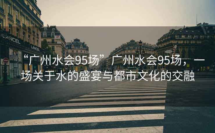 “廣州水會(huì )95場(chǎng)”廣州水會(huì )95場(chǎng)，一場(chǎng)關(guān)于水的盛宴與都市文化的交融