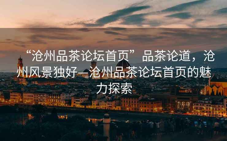 “滄州品茶論壇首頁(yè)”品茶論道，滄州風(fēng)景獨好—滄州品茶論壇首頁(yè)的魅力探索