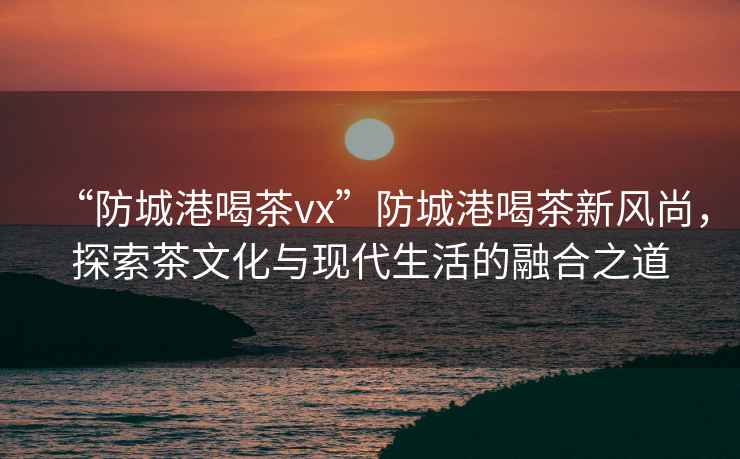 “防城港喝茶vx”防城港喝茶新風(fēng)尚，探索茶文化與現代生活的融合之道