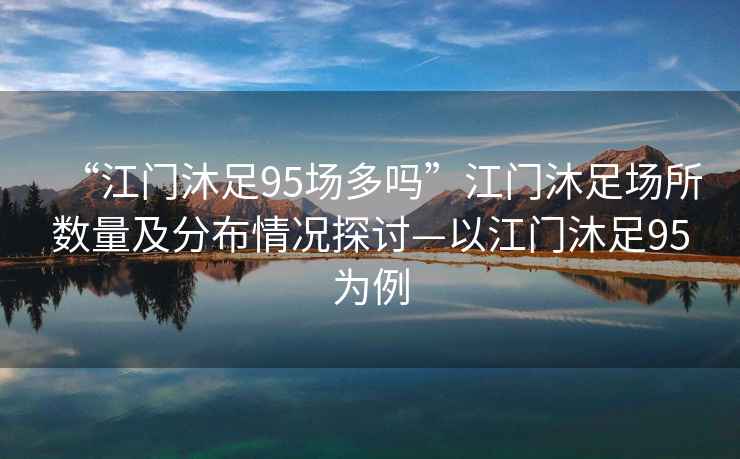 “江門(mén)沐足95場(chǎng)多嗎”江門(mén)沐足場(chǎng)所數量及分布情況探討—以江門(mén)沐足95為例