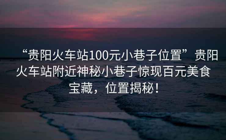“貴陽(yáng)火車(chē)站100元小巷子位置”貴陽(yáng)火車(chē)站附近神秘小巷子驚現百元美食寶藏，位置揭秘！