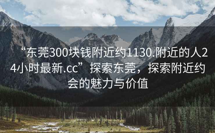 “東莞300塊錢(qián)附近約1130.附近的人24小時(shí)最新.cc”探索東莞，探索附近約會(huì )的魅力與價(jià)值