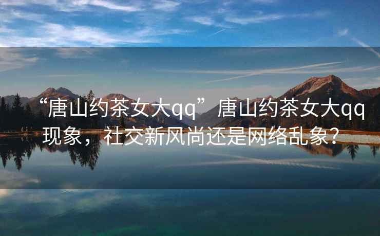“唐山約茶女大qq”唐山約茶女大qq現象，社交新風(fēng)尚還是網(wǎng)絡(luò )亂象？