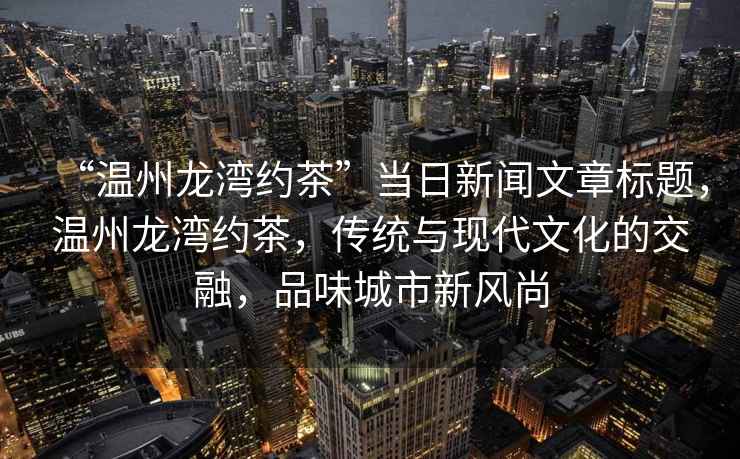“溫州龍灣約茶”當日新聞文章標題，溫州龍灣約茶，傳統與現代文化的交融，品味城市新風(fēng)尚