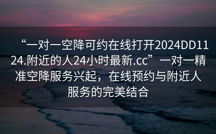 “一對一空降可約在線(xiàn)打開(kāi)2024DD1124.附近的人24小時(shí)最新.cc”一對一精準空降服務(wù)興起，在線(xiàn)預約與附近人服務(wù)的完美結合
