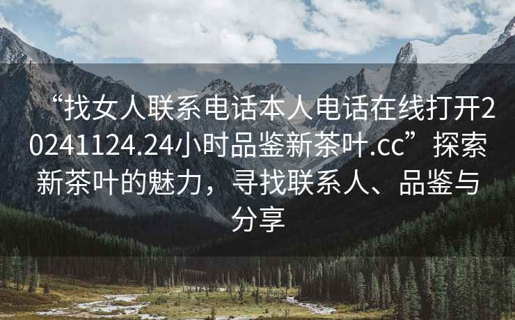 “找女人聯(lián)系電話(huà)本人電話(huà)在線(xiàn)打開(kāi)20241124.24小時(shí)品鑒新茶葉.cc”探索新茶葉的魅力，尋找聯(lián)系人、品鑒與分享