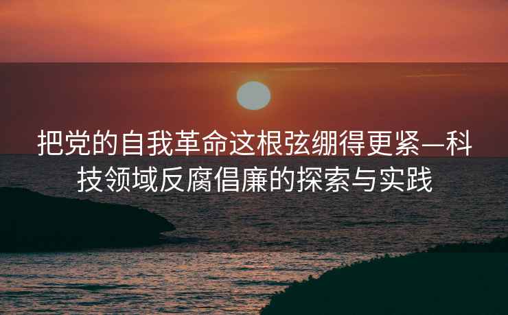 把黨的自我革命這根弦繃得更緊—科技領(lǐng)域反腐倡廉的探索與實(shí)踐