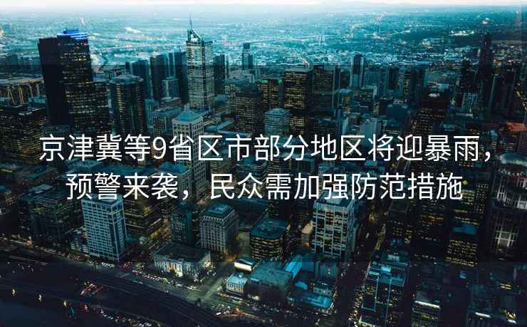 京津冀等9省區市部分地區將迎暴雨，預警來(lái)襲，民眾需加強防范措施
