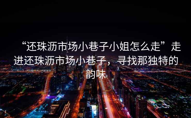 “還珠瀝市場(chǎng)小巷子小姐怎么走”走進(jìn)還珠瀝市場(chǎng)小巷子，尋找那獨特的韻味