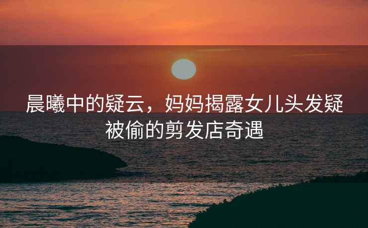 晨曦中的疑云，媽媽揭露女兒頭發(fā)疑被偷的剪發(fā)店奇遇